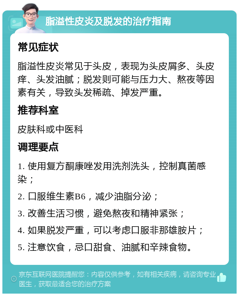 脂溢性皮炎及脱发的治疗指南 常见症状 脂溢性皮炎常见于头皮，表现为头皮屑多、头皮痒、头发油腻；脱发则可能与压力大、熬夜等因素有关，导致头发稀疏、掉发严重。 推荐科室 皮肤科或中医科 调理要点 1. 使用复方酮康唑发用洗剂洗头，控制真菌感染； 2. 口服维生素B6，减少油脂分泌； 3. 改善生活习惯，避免熬夜和精神紧张； 4. 如果脱发严重，可以考虑口服非那雄胺片； 5. 注意饮食，忌口甜食、油腻和辛辣食物。