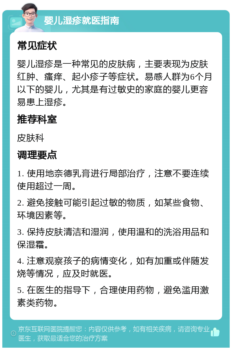 婴儿湿疹就医指南 常见症状 婴儿湿疹是一种常见的皮肤病，主要表现为皮肤红肿、瘙痒、起小疹子等症状。易感人群为6个月以下的婴儿，尤其是有过敏史的家庭的婴儿更容易患上湿疹。 推荐科室 皮肤科 调理要点 1. 使用地奈德乳膏进行局部治疗，注意不要连续使用超过一周。 2. 避免接触可能引起过敏的物质，如某些食物、环境因素等。 3. 保持皮肤清洁和湿润，使用温和的洗浴用品和保湿霜。 4. 注意观察孩子的病情变化，如有加重或伴随发烧等情况，应及时就医。 5. 在医生的指导下，合理使用药物，避免滥用激素类药物。