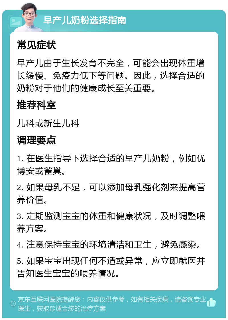 早产儿奶粉选择指南 常见症状 早产儿由于生长发育不完全，可能会出现体重增长缓慢、免疫力低下等问题。因此，选择合适的奶粉对于他们的健康成长至关重要。 推荐科室 儿科或新生儿科 调理要点 1. 在医生指导下选择合适的早产儿奶粉，例如优博安或雀巢。 2. 如果母乳不足，可以添加母乳强化剂来提高营养价值。 3. 定期监测宝宝的体重和健康状况，及时调整喂养方案。 4. 注意保持宝宝的环境清洁和卫生，避免感染。 5. 如果宝宝出现任何不适或异常，应立即就医并告知医生宝宝的喂养情况。