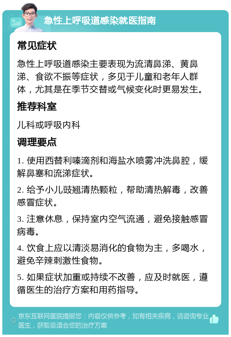 急性上呼吸道感染就医指南 常见症状 急性上呼吸道感染主要表现为流清鼻涕、黄鼻涕、食欲不振等症状，多见于儿童和老年人群体，尤其是在季节交替或气候变化时更易发生。 推荐科室 儿科或呼吸内科 调理要点 1. 使用西替利嗪滴剂和海盐水喷雾冲洗鼻腔，缓解鼻塞和流涕症状。 2. 给予小儿豉翘清热颗粒，帮助清热解毒，改善感冒症状。 3. 注意休息，保持室内空气流通，避免接触感冒病毒。 4. 饮食上应以清淡易消化的食物为主，多喝水，避免辛辣刺激性食物。 5. 如果症状加重或持续不改善，应及时就医，遵循医生的治疗方案和用药指导。