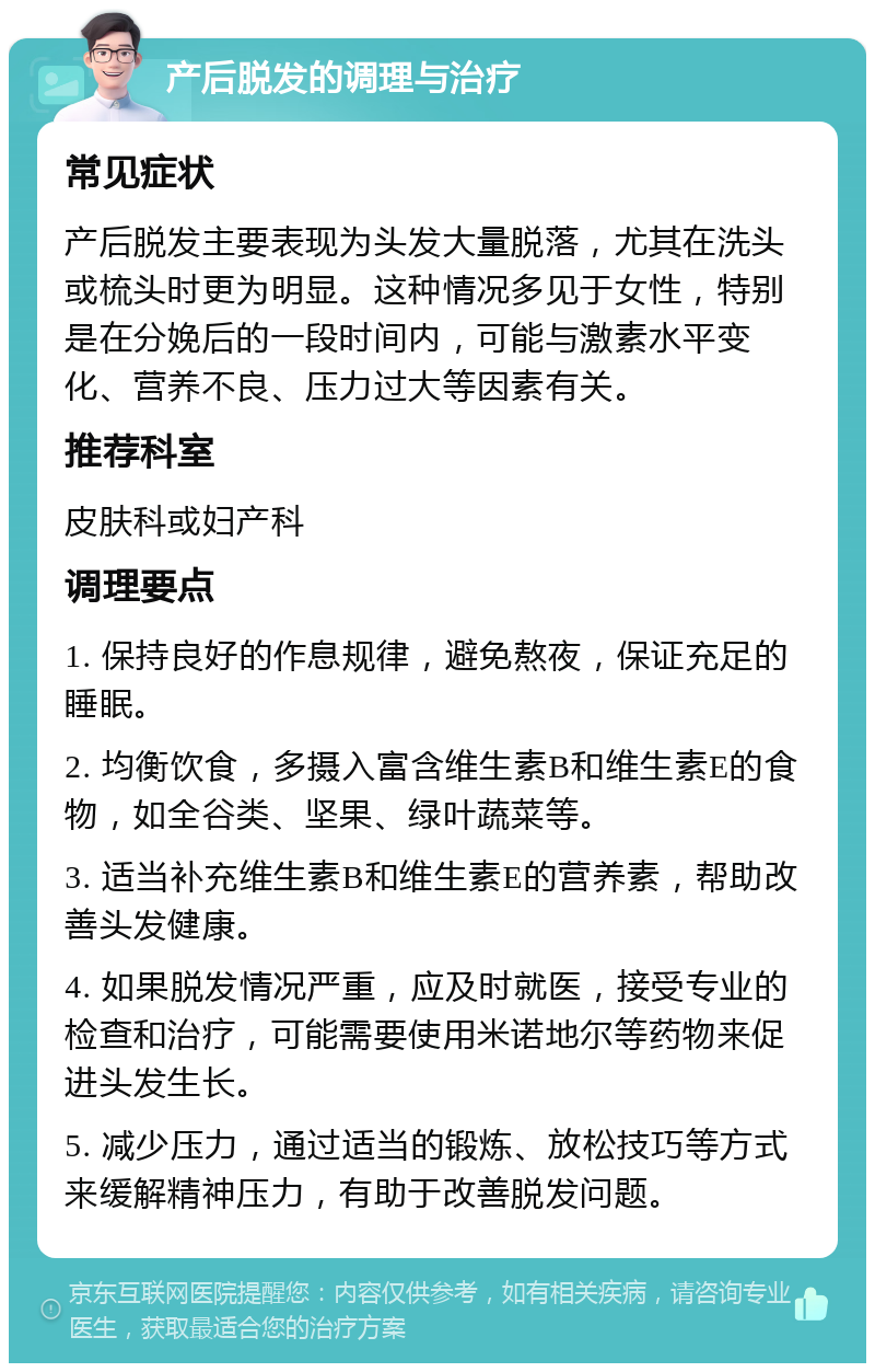 产后脱发的调理与治疗 常见症状 产后脱发主要表现为头发大量脱落，尤其在洗头或梳头时更为明显。这种情况多见于女性，特别是在分娩后的一段时间内，可能与激素水平变化、营养不良、压力过大等因素有关。 推荐科室 皮肤科或妇产科 调理要点 1. 保持良好的作息规律，避免熬夜，保证充足的睡眠。 2. 均衡饮食，多摄入富含维生素B和维生素E的食物，如全谷类、坚果、绿叶蔬菜等。 3. 适当补充维生素B和维生素E的营养素，帮助改善头发健康。 4. 如果脱发情况严重，应及时就医，接受专业的检查和治疗，可能需要使用米诺地尔等药物来促进头发生长。 5. 减少压力，通过适当的锻炼、放松技巧等方式来缓解精神压力，有助于改善脱发问题。