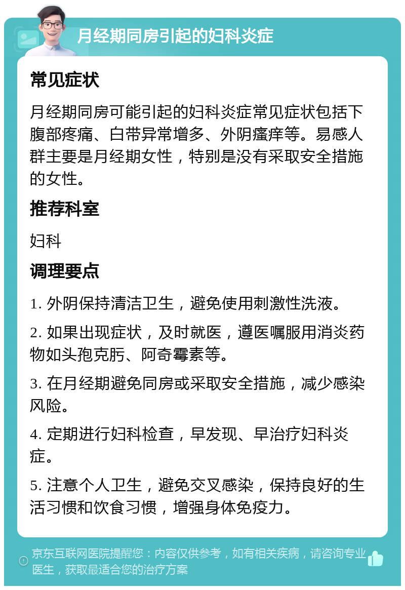 月经期同房引起的妇科炎症 常见症状 月经期同房可能引起的妇科炎症常见症状包括下腹部疼痛、白带异常增多、外阴瘙痒等。易感人群主要是月经期女性，特别是没有采取安全措施的女性。 推荐科室 妇科 调理要点 1. 外阴保持清洁卫生，避免使用刺激性洗液。 2. 如果出现症状，及时就医，遵医嘱服用消炎药物如头孢克肟、阿奇霉素等。 3. 在月经期避免同房或采取安全措施，减少感染风险。 4. 定期进行妇科检查，早发现、早治疗妇科炎症。 5. 注意个人卫生，避免交叉感染，保持良好的生活习惯和饮食习惯，增强身体免疫力。