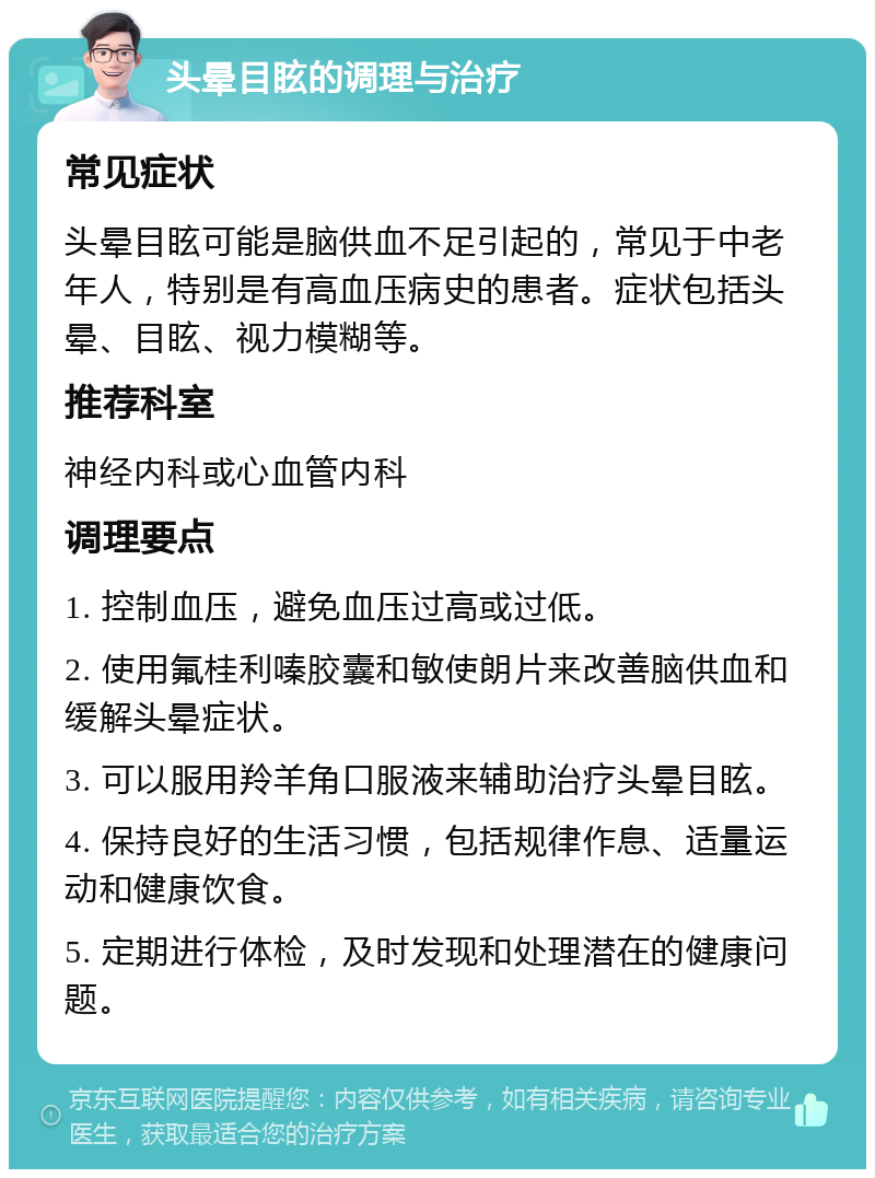 头晕目眩的调理与治疗 常见症状 头晕目眩可能是脑供血不足引起的，常见于中老年人，特别是有高血压病史的患者。症状包括头晕、目眩、视力模糊等。 推荐科室 神经内科或心血管内科 调理要点 1. 控制血压，避免血压过高或过低。 2. 使用氟桂利嗪胶囊和敏使朗片来改善脑供血和缓解头晕症状。 3. 可以服用羚羊角口服液来辅助治疗头晕目眩。 4. 保持良好的生活习惯，包括规律作息、适量运动和健康饮食。 5. 定期进行体检，及时发现和处理潜在的健康问题。