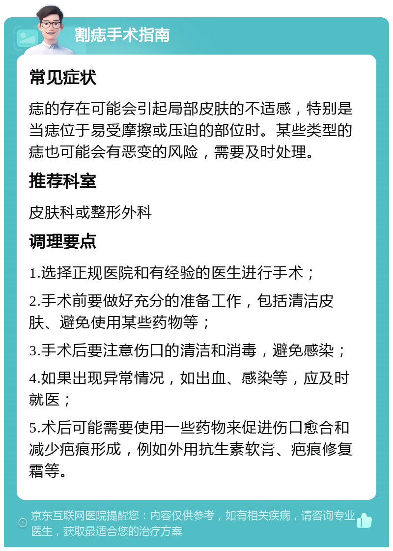 割痣手术指南 常见症状 痣的存在可能会引起局部皮肤的不适感，特别是当痣位于易受摩擦或压迫的部位时。某些类型的痣也可能会有恶变的风险，需要及时处理。 推荐科室 皮肤科或整形外科 调理要点 1.选择正规医院和有经验的医生进行手术； 2.手术前要做好充分的准备工作，包括清洁皮肤、避免使用某些药物等； 3.手术后要注意伤口的清洁和消毒，避免感染； 4.如果出现异常情况，如出血、感染等，应及时就医； 5.术后可能需要使用一些药物来促进伤口愈合和减少疤痕形成，例如外用抗生素软膏、疤痕修复霜等。