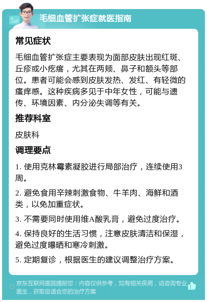 毛细血管扩张症就医指南 常见症状 毛细血管扩张症主要表现为面部皮肤出现红斑、丘疹或小疙瘩，尤其在两颊、鼻子和额头等部位。患者可能会感到皮肤发热、发红、有轻微的瘙痒感。这种疾病多见于中年女性，可能与遗传、环境因素、内分泌失调等有关。 推荐科室 皮肤科 调理要点 1. 使用克林霉素凝胶进行局部治疗，连续使用3周。 2. 避免食用辛辣刺激食物、牛羊肉、海鲜和酒类，以免加重症状。 3. 不需要同时使用维A酸乳膏，避免过度治疗。 4. 保持良好的生活习惯，注意皮肤清洁和保湿，避免过度曝晒和寒冷刺激。 5. 定期复诊，根据医生的建议调整治疗方案。