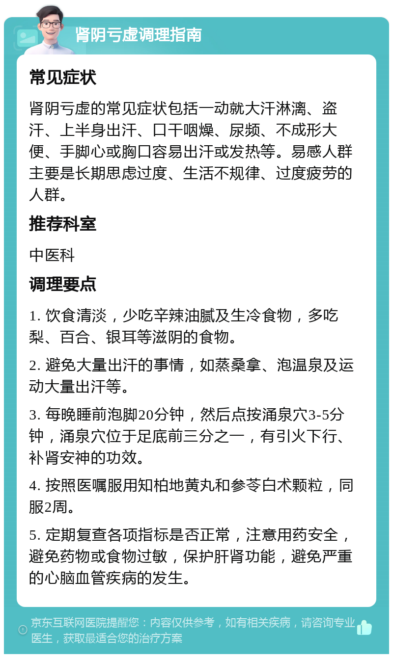 肾阴亏虚调理指南 常见症状 肾阴亏虚的常见症状包括一动就大汗淋漓、盗汗、上半身出汗、口干咽燥、尿频、不成形大便、手脚心或胸口容易出汗或发热等。易感人群主要是长期思虑过度、生活不规律、过度疲劳的人群。 推荐科室 中医科 调理要点 1. 饮食清淡，少吃辛辣油腻及生冷食物，多吃梨、百合、银耳等滋阴的食物。 2. 避免大量出汗的事情，如蒸桑拿、泡温泉及运动大量出汗等。 3. 每晚睡前泡脚20分钟，然后点按涌泉穴3-5分钟，涌泉穴位于足底前三分之一，有引火下行、补肾安神的功效。 4. 按照医嘱服用知柏地黄丸和参苓白术颗粒，同服2周。 5. 定期复查各项指标是否正常，注意用药安全，避免药物或食物过敏，保护肝肾功能，避免严重的心脑血管疾病的发生。