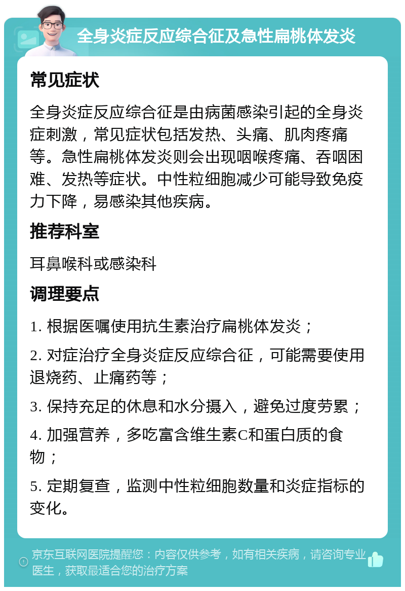 全身炎症反应综合征及急性扁桃体发炎 常见症状 全身炎症反应综合征是由病菌感染引起的全身炎症刺激，常见症状包括发热、头痛、肌肉疼痛等。急性扁桃体发炎则会出现咽喉疼痛、吞咽困难、发热等症状。中性粒细胞减少可能导致免疫力下降，易感染其他疾病。 推荐科室 耳鼻喉科或感染科 调理要点 1. 根据医嘱使用抗生素治疗扁桃体发炎； 2. 对症治疗全身炎症反应综合征，可能需要使用退烧药、止痛药等； 3. 保持充足的休息和水分摄入，避免过度劳累； 4. 加强营养，多吃富含维生素C和蛋白质的食物； 5. 定期复查，监测中性粒细胞数量和炎症指标的变化。