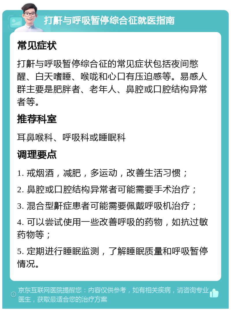 打鼾与呼吸暂停综合征就医指南 常见症状 打鼾与呼吸暂停综合征的常见症状包括夜间憋醒、白天嗜睡、喉咙和心口有压迫感等。易感人群主要是肥胖者、老年人、鼻腔或口腔结构异常者等。 推荐科室 耳鼻喉科、呼吸科或睡眠科 调理要点 1. 戒烟酒，减肥，多运动，改善生活习惯； 2. 鼻腔或口腔结构异常者可能需要手术治疗； 3. 混合型鼾症患者可能需要佩戴呼吸机治疗； 4. 可以尝试使用一些改善呼吸的药物，如抗过敏药物等； 5. 定期进行睡眠监测，了解睡眠质量和呼吸暂停情况。