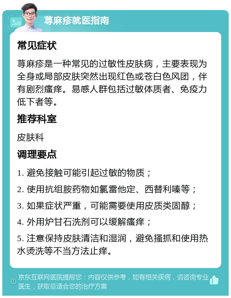 荨麻疹就医指南 常见症状 荨麻疹是一种常见的过敏性皮肤病，主要表现为全身或局部皮肤突然出现红色或苍白色风团，伴有剧烈瘙痒。易感人群包括过敏体质者、免疫力低下者等。 推荐科室 皮肤科 调理要点 1. 避免接触可能引起过敏的物质； 2. 使用抗组胺药物如氯雷他定、西替利嗪等； 3. 如果症状严重，可能需要使用皮质类固醇； 4. 外用炉甘石洗剂可以缓解瘙痒； 5. 注意保持皮肤清洁和湿润，避免搔抓和使用热水烫洗等不当方法止痒。