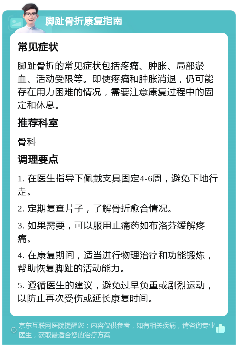 脚趾骨折康复指南 常见症状 脚趾骨折的常见症状包括疼痛、肿胀、局部淤血、活动受限等。即使疼痛和肿胀消退，仍可能存在用力困难的情况，需要注意康复过程中的固定和休息。 推荐科室 骨科 调理要点 1. 在医生指导下佩戴支具固定4-6周，避免下地行走。 2. 定期复查片子，了解骨折愈合情况。 3. 如果需要，可以服用止痛药如布洛芬缓解疼痛。 4. 在康复期间，适当进行物理治疗和功能锻炼，帮助恢复脚趾的活动能力。 5. 遵循医生的建议，避免过早负重或剧烈运动，以防止再次受伤或延长康复时间。