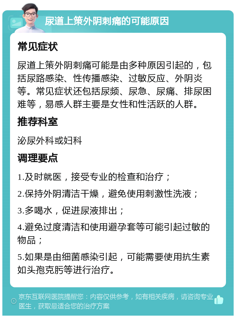 尿道上策外阴刺痛的可能原因 常见症状 尿道上策外阴刺痛可能是由多种原因引起的，包括尿路感染、性传播感染、过敏反应、外阴炎等。常见症状还包括尿频、尿急、尿痛、排尿困难等，易感人群主要是女性和性活跃的人群。 推荐科室 泌尿外科或妇科 调理要点 1.及时就医，接受专业的检查和治疗； 2.保持外阴清洁干燥，避免使用刺激性洗液； 3.多喝水，促进尿液排出； 4.避免过度清洁和使用避孕套等可能引起过敏的物品； 5.如果是由细菌感染引起，可能需要使用抗生素如头孢克肟等进行治疗。