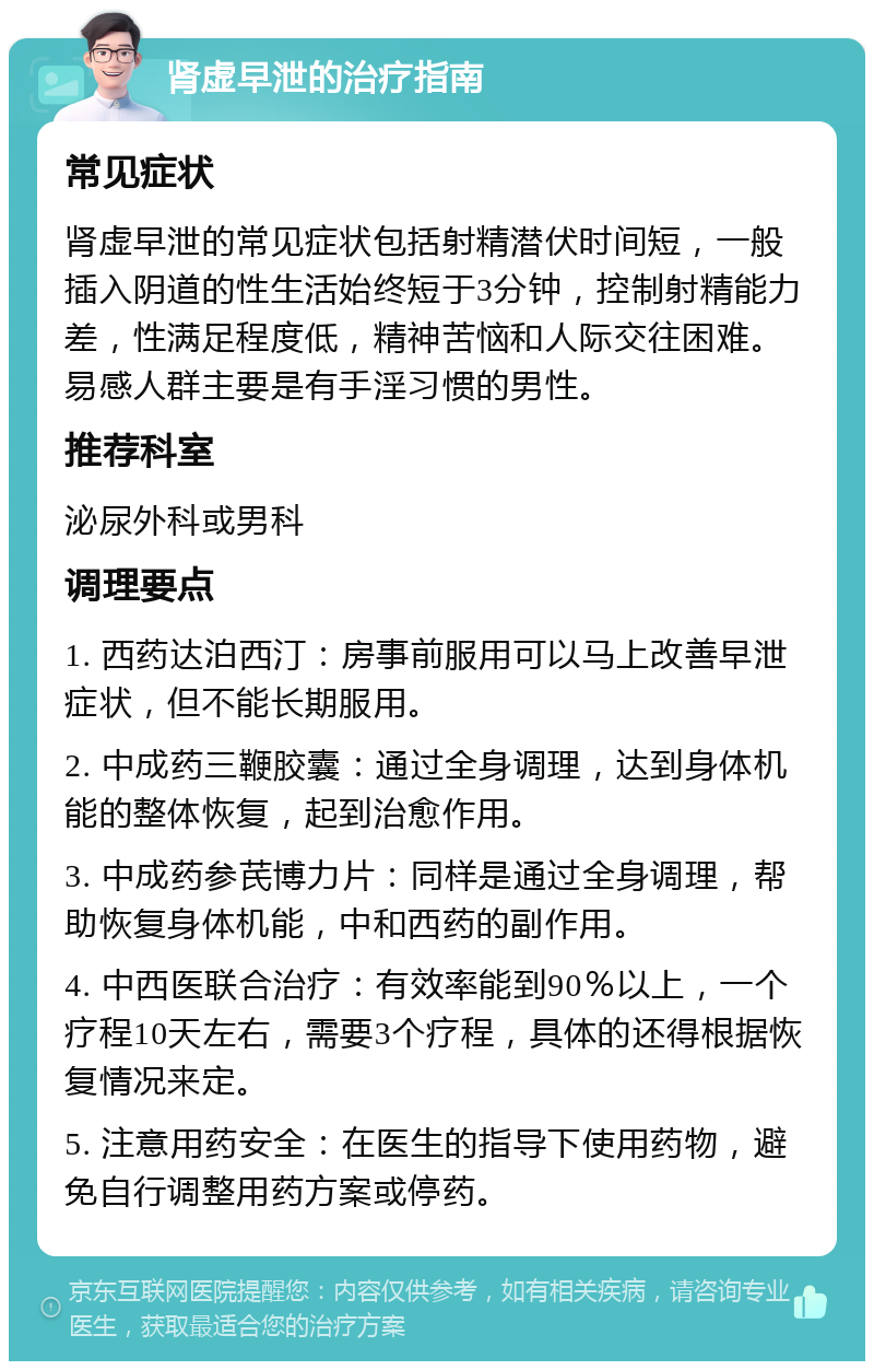 肾虚早泄的治疗指南 常见症状 肾虚早泄的常见症状包括射精潜伏时间短，一般插入阴道的性生活始终短于3分钟，控制射精能力差，性满足程度低，精神苦恼和人际交往困难。易感人群主要是有手淫习惯的男性。 推荐科室 泌尿外科或男科 调理要点 1. 西药达泊西汀：房事前服用可以马上改善早泄症状，但不能长期服用。 2. 中成药三鞭胶囊：通过全身调理，达到身体机能的整体恢复，起到治愈作用。 3. 中成药参芪博力片：同样是通过全身调理，帮助恢复身体机能，中和西药的副作用。 4. 中西医联合治疗：有效率能到90％以上，一个疗程10天左右，需要3个疗程，具体的还得根据恢复情况来定。 5. 注意用药安全：在医生的指导下使用药物，避免自行调整用药方案或停药。