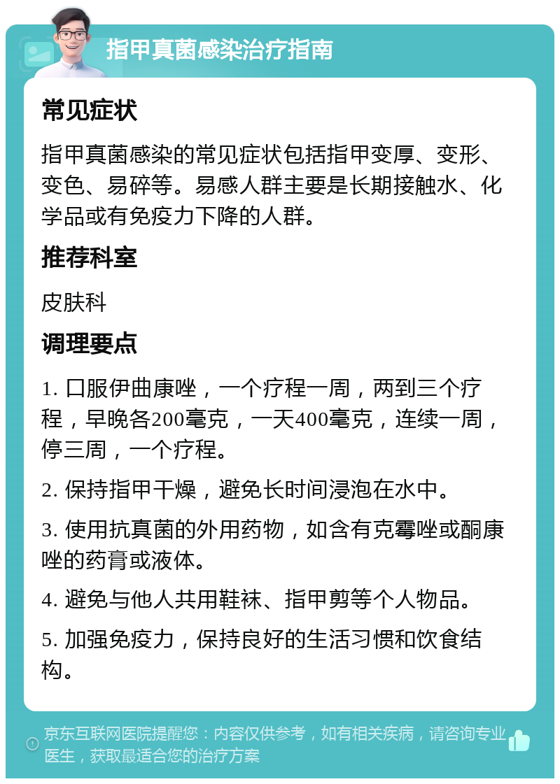 指甲真菌感染治疗指南 常见症状 指甲真菌感染的常见症状包括指甲变厚、变形、变色、易碎等。易感人群主要是长期接触水、化学品或有免疫力下降的人群。 推荐科室 皮肤科 调理要点 1. 口服伊曲康唑，一个疗程一周，两到三个疗程，早晚各200毫克，一天400毫克，连续一周，停三周，一个疗程。 2. 保持指甲干燥，避免长时间浸泡在水中。 3. 使用抗真菌的外用药物，如含有克霉唑或酮康唑的药膏或液体。 4. 避免与他人共用鞋袜、指甲剪等个人物品。 5. 加强免疫力，保持良好的生活习惯和饮食结构。