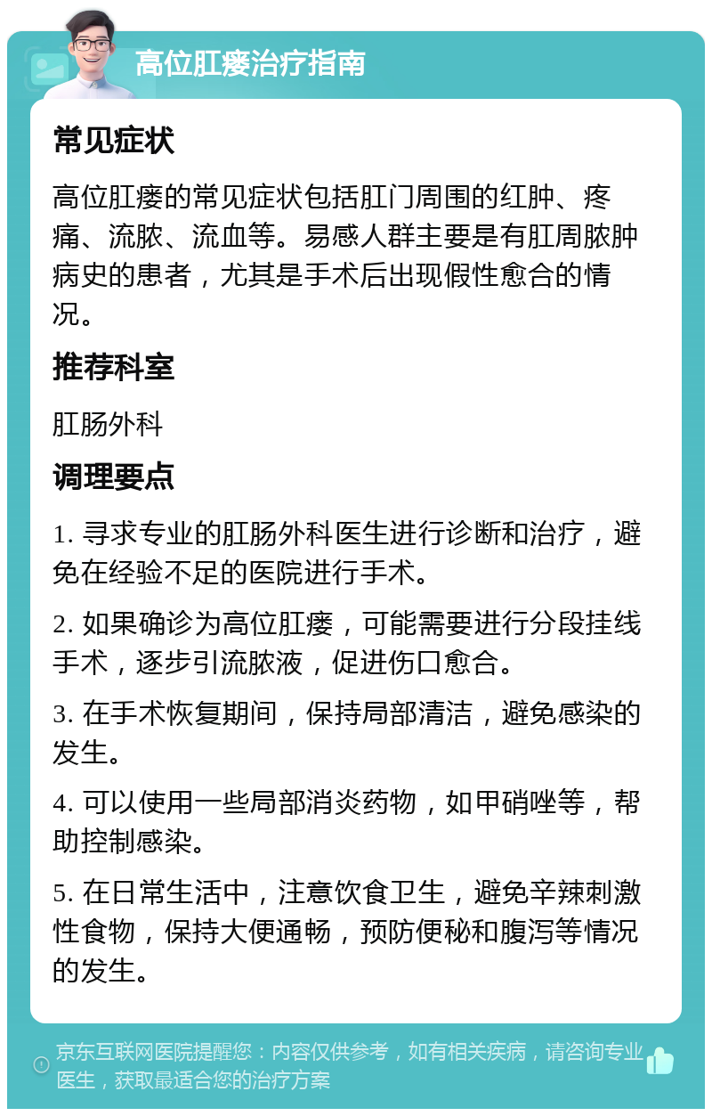 高位肛瘘治疗指南 常见症状 高位肛瘘的常见症状包括肛门周围的红肿、疼痛、流脓、流血等。易感人群主要是有肛周脓肿病史的患者，尤其是手术后出现假性愈合的情况。 推荐科室 肛肠外科 调理要点 1. 寻求专业的肛肠外科医生进行诊断和治疗，避免在经验不足的医院进行手术。 2. 如果确诊为高位肛瘘，可能需要进行分段挂线手术，逐步引流脓液，促进伤口愈合。 3. 在手术恢复期间，保持局部清洁，避免感染的发生。 4. 可以使用一些局部消炎药物，如甲硝唑等，帮助控制感染。 5. 在日常生活中，注意饮食卫生，避免辛辣刺激性食物，保持大便通畅，预防便秘和腹泻等情况的发生。