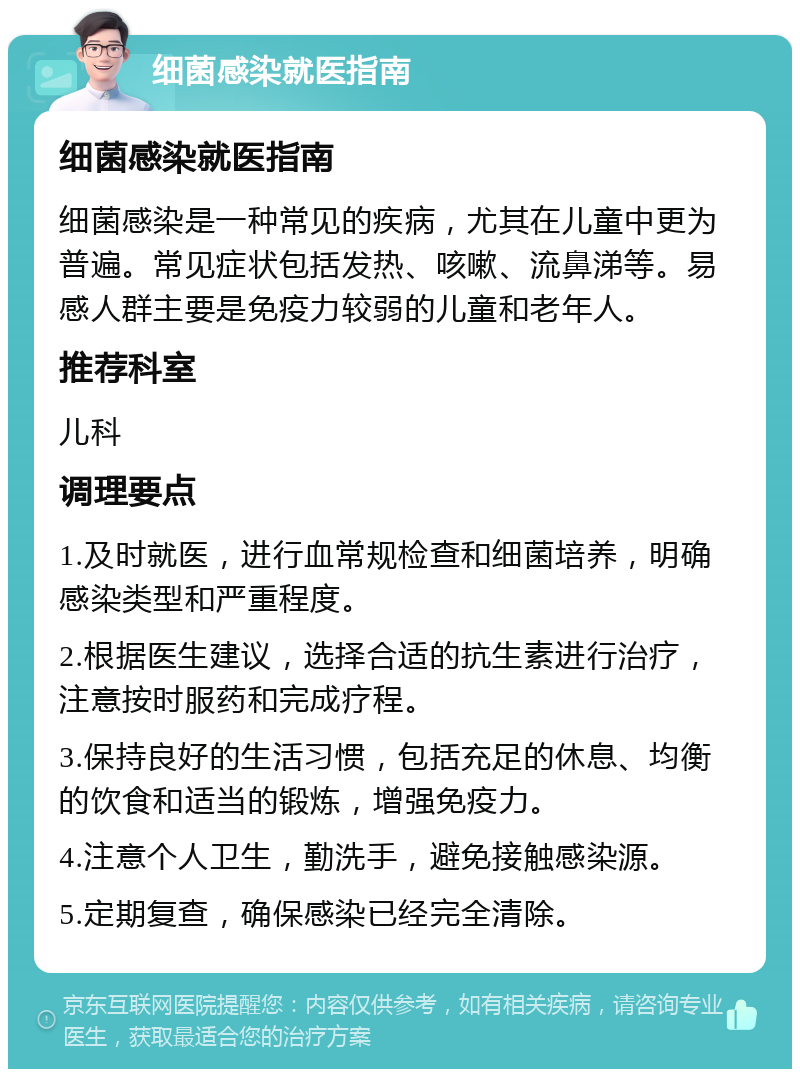 细菌感染就医指南 细菌感染就医指南 细菌感染是一种常见的疾病，尤其在儿童中更为普遍。常见症状包括发热、咳嗽、流鼻涕等。易感人群主要是免疫力较弱的儿童和老年人。 推荐科室 儿科 调理要点 1.及时就医，进行血常规检查和细菌培养，明确感染类型和严重程度。 2.根据医生建议，选择合适的抗生素进行治疗，注意按时服药和完成疗程。 3.保持良好的生活习惯，包括充足的休息、均衡的饮食和适当的锻炼，增强免疫力。 4.注意个人卫生，勤洗手，避免接触感染源。 5.定期复查，确保感染已经完全清除。