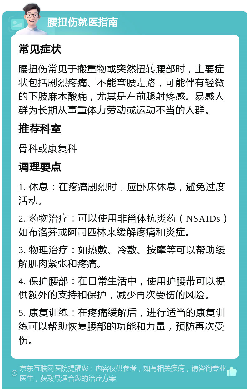 腰扭伤就医指南 常见症状 腰扭伤常见于搬重物或突然扭转腰部时，主要症状包括剧烈疼痛、不能弯腰走路，可能伴有轻微的下肢麻木酸痛，尤其是左前腿射疼感。易感人群为长期从事重体力劳动或运动不当的人群。 推荐科室 骨科或康复科 调理要点 1. 休息：在疼痛剧烈时，应卧床休息，避免过度活动。 2. 药物治疗：可以使用非甾体抗炎药（NSAIDs）如布洛芬或阿司匹林来缓解疼痛和炎症。 3. 物理治疗：如热敷、冷敷、按摩等可以帮助缓解肌肉紧张和疼痛。 4. 保护腰部：在日常生活中，使用护腰带可以提供额外的支持和保护，减少再次受伤的风险。 5. 康复训练：在疼痛缓解后，进行适当的康复训练可以帮助恢复腰部的功能和力量，预防再次受伤。