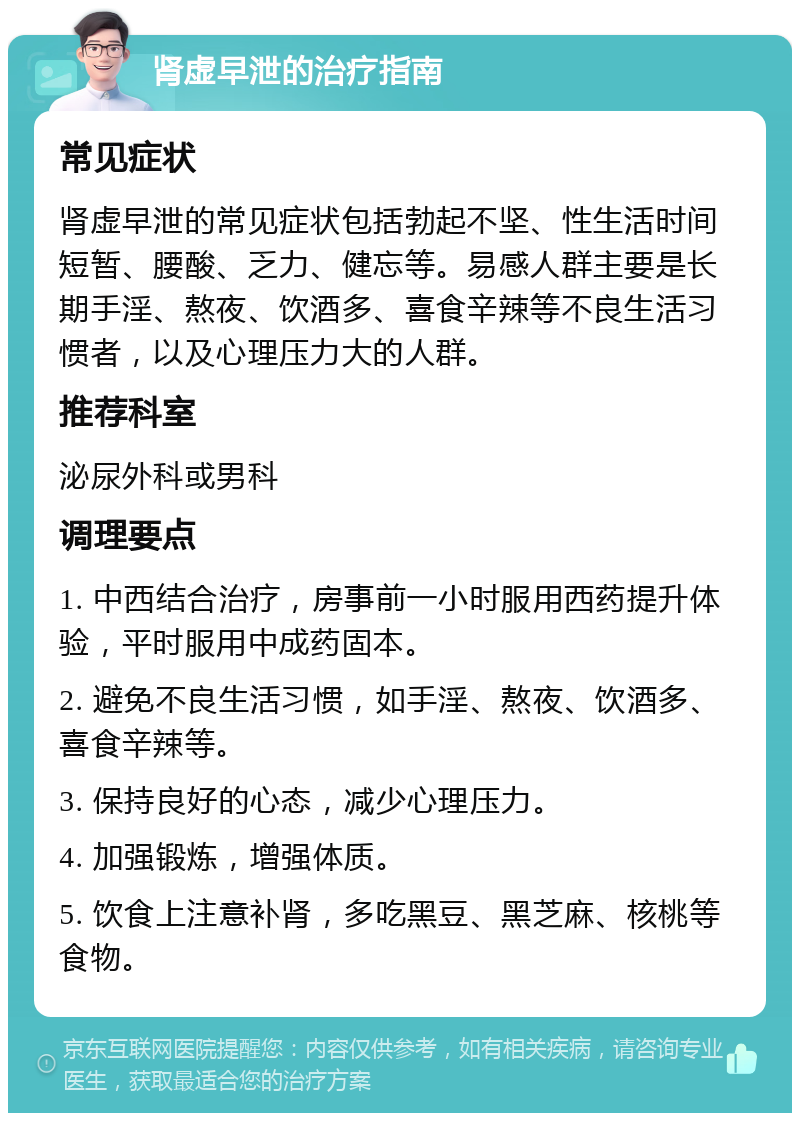 肾虚早泄的治疗指南 常见症状 肾虚早泄的常见症状包括勃起不坚、性生活时间短暂、腰酸、乏力、健忘等。易感人群主要是长期手淫、熬夜、饮酒多、喜食辛辣等不良生活习惯者，以及心理压力大的人群。 推荐科室 泌尿外科或男科 调理要点 1. 中西结合治疗，房事前一小时服用西药提升体验，平时服用中成药固本。 2. 避免不良生活习惯，如手淫、熬夜、饮酒多、喜食辛辣等。 3. 保持良好的心态，减少心理压力。 4. 加强锻炼，增强体质。 5. 饮食上注意补肾，多吃黑豆、黑芝麻、核桃等食物。