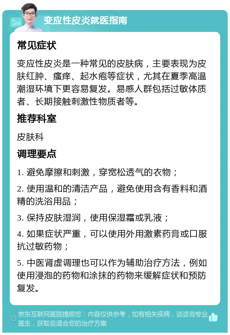 变应性皮炎就医指南 常见症状 变应性皮炎是一种常见的皮肤病，主要表现为皮肤红肿、瘙痒、起水疱等症状，尤其在夏季高温潮湿环境下更容易复发。易感人群包括过敏体质者、长期接触刺激性物质者等。 推荐科室 皮肤科 调理要点 1. 避免摩擦和刺激，穿宽松透气的衣物； 2. 使用温和的清洁产品，避免使用含有香料和酒精的洗浴用品； 3. 保持皮肤湿润，使用保湿霜或乳液； 4. 如果症状严重，可以使用外用激素药膏或口服抗过敏药物； 5. 中医肾虚调理也可以作为辅助治疗方法，例如使用浸泡的药物和涂抹的药物来缓解症状和预防复发。