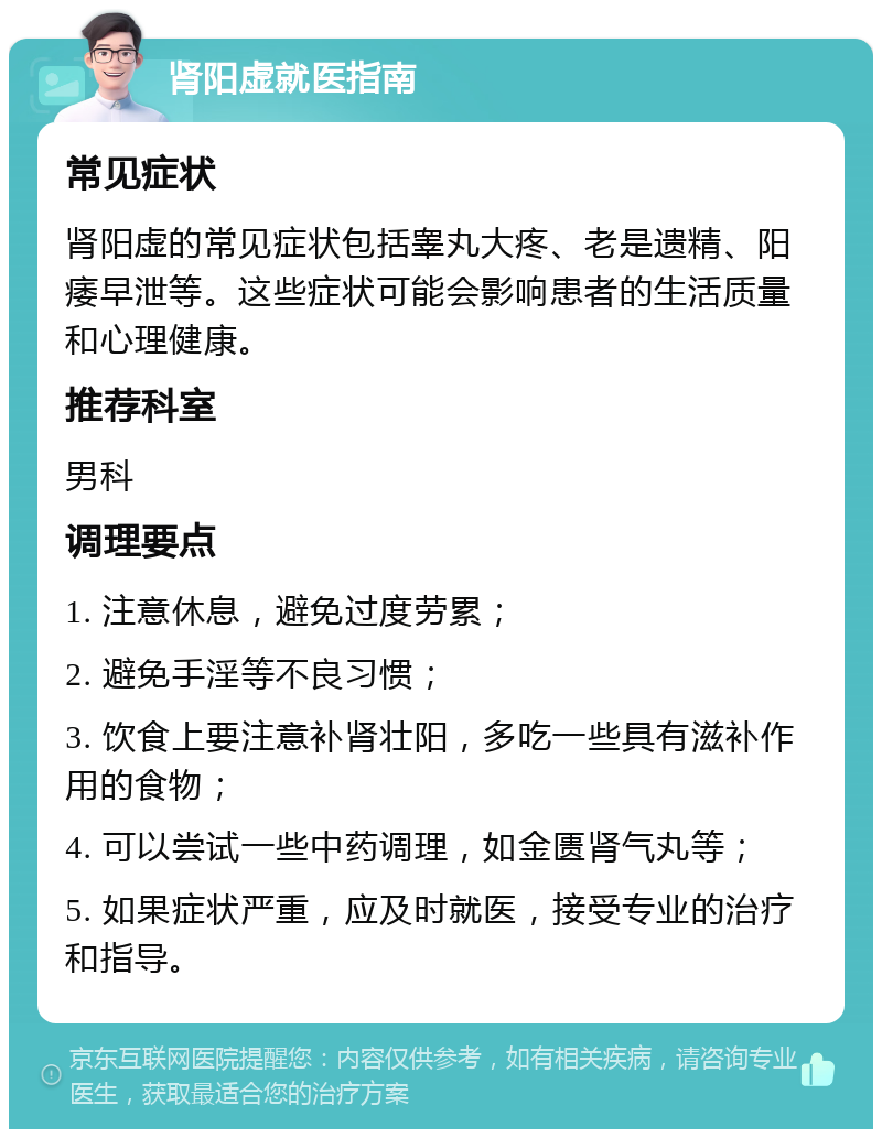 肾阳虚就医指南 常见症状 肾阳虚的常见症状包括睾丸大疼、老是遗精、阳痿早泄等。这些症状可能会影响患者的生活质量和心理健康。 推荐科室 男科 调理要点 1. 注意休息，避免过度劳累； 2. 避免手淫等不良习惯； 3. 饮食上要注意补肾壮阳，多吃一些具有滋补作用的食物； 4. 可以尝试一些中药调理，如金匮肾气丸等； 5. 如果症状严重，应及时就医，接受专业的治疗和指导。