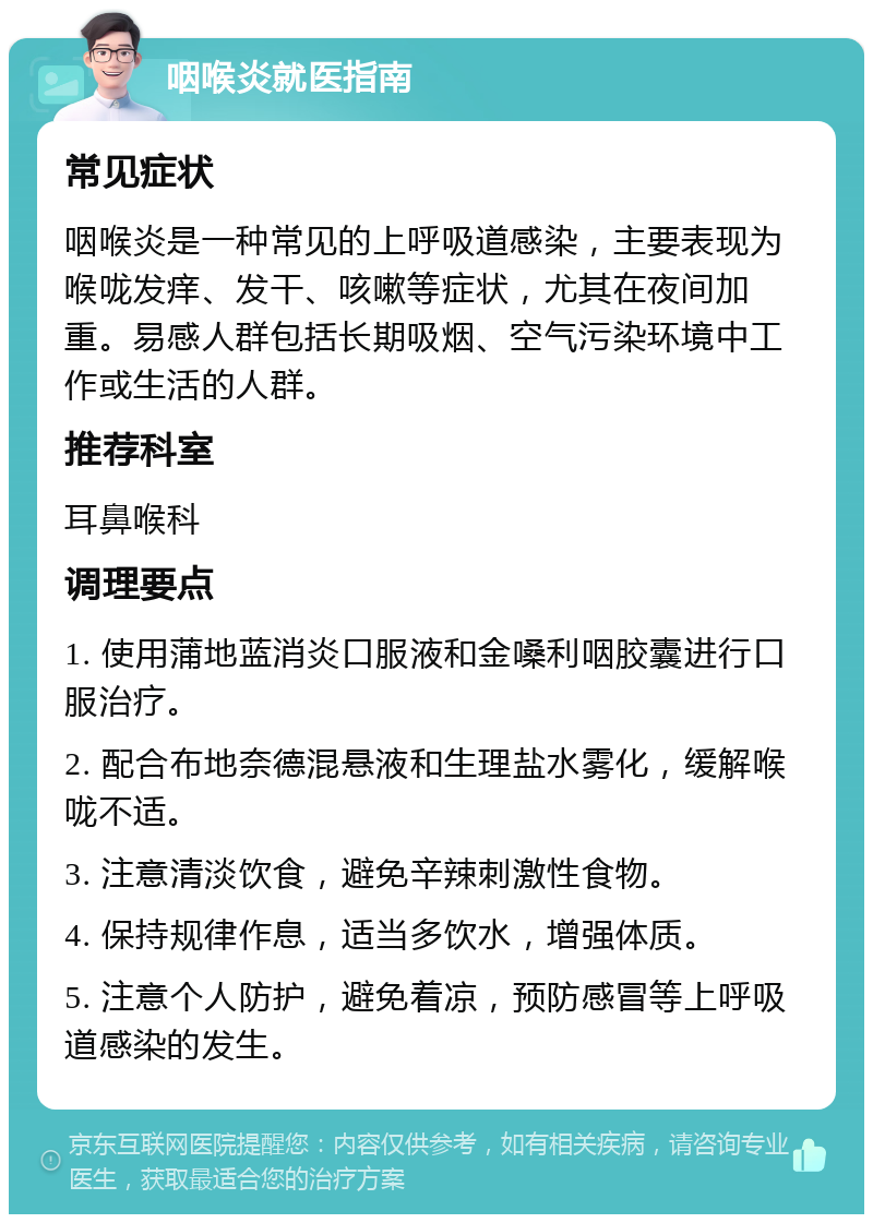 咽喉炎就医指南 常见症状 咽喉炎是一种常见的上呼吸道感染，主要表现为喉咙发痒、发干、咳嗽等症状，尤其在夜间加重。易感人群包括长期吸烟、空气污染环境中工作或生活的人群。 推荐科室 耳鼻喉科 调理要点 1. 使用蒲地蓝消炎口服液和金嗓利咽胶囊进行口服治疗。 2. 配合布地奈德混悬液和生理盐水雾化，缓解喉咙不适。 3. 注意清淡饮食，避免辛辣刺激性食物。 4. 保持规律作息，适当多饮水，增强体质。 5. 注意个人防护，避免着凉，预防感冒等上呼吸道感染的发生。