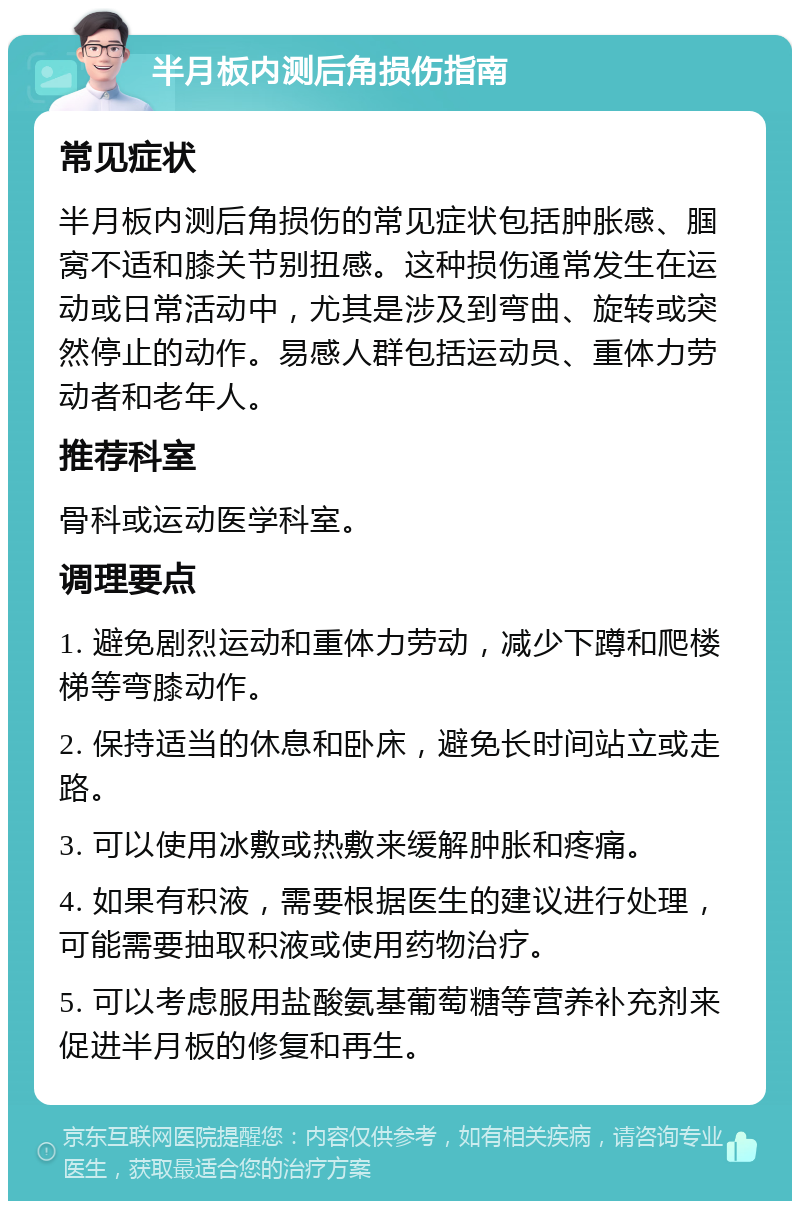 半月板内测后角损伤指南 常见症状 半月板内测后角损伤的常见症状包括肿胀感、腘窝不适和膝关节别扭感。这种损伤通常发生在运动或日常活动中，尤其是涉及到弯曲、旋转或突然停止的动作。易感人群包括运动员、重体力劳动者和老年人。 推荐科室 骨科或运动医学科室。 调理要点 1. 避免剧烈运动和重体力劳动，减少下蹲和爬楼梯等弯膝动作。 2. 保持适当的休息和卧床，避免长时间站立或走路。 3. 可以使用冰敷或热敷来缓解肿胀和疼痛。 4. 如果有积液，需要根据医生的建议进行处理，可能需要抽取积液或使用药物治疗。 5. 可以考虑服用盐酸氨基葡萄糖等营养补充剂来促进半月板的修复和再生。