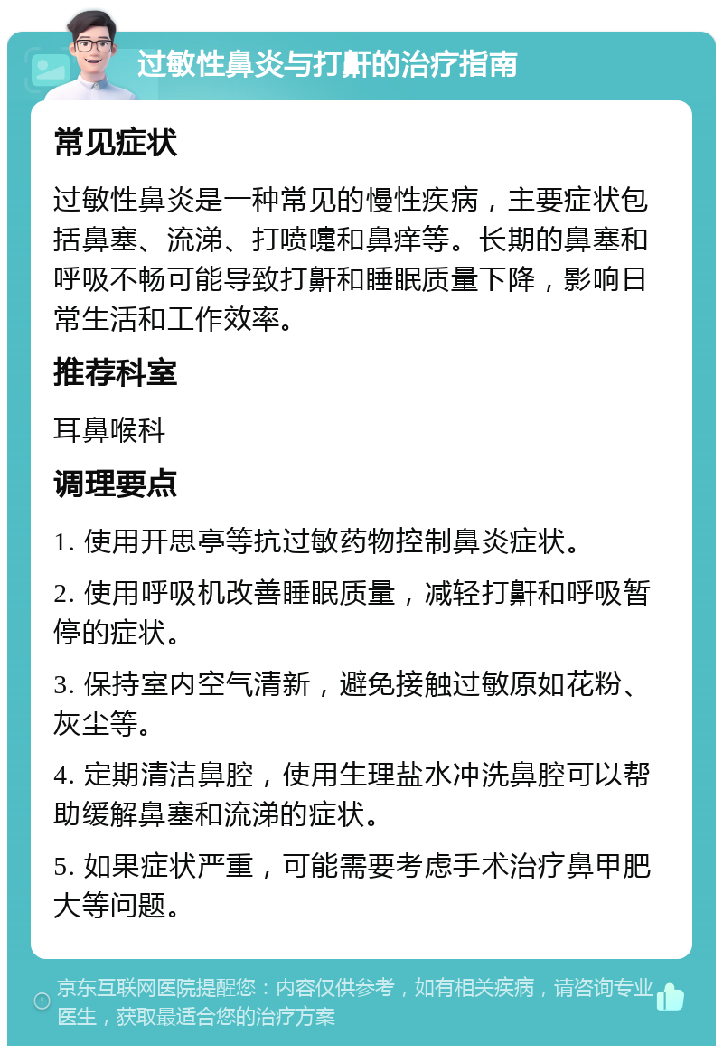 过敏性鼻炎与打鼾的治疗指南 常见症状 过敏性鼻炎是一种常见的慢性疾病，主要症状包括鼻塞、流涕、打喷嚏和鼻痒等。长期的鼻塞和呼吸不畅可能导致打鼾和睡眠质量下降，影响日常生活和工作效率。 推荐科室 耳鼻喉科 调理要点 1. 使用开思亭等抗过敏药物控制鼻炎症状。 2. 使用呼吸机改善睡眠质量，减轻打鼾和呼吸暂停的症状。 3. 保持室内空气清新，避免接触过敏原如花粉、灰尘等。 4. 定期清洁鼻腔，使用生理盐水冲洗鼻腔可以帮助缓解鼻塞和流涕的症状。 5. 如果症状严重，可能需要考虑手术治疗鼻甲肥大等问题。