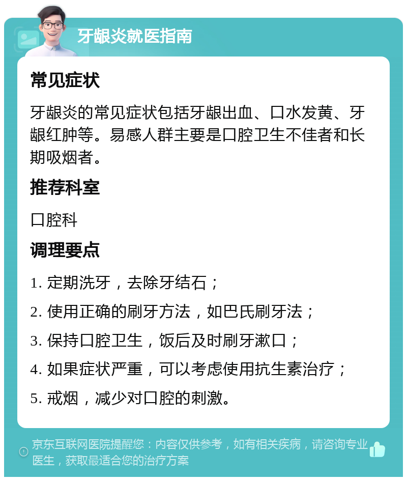 牙龈炎就医指南 常见症状 牙龈炎的常见症状包括牙龈出血、口水发黄、牙龈红肿等。易感人群主要是口腔卫生不佳者和长期吸烟者。 推荐科室 口腔科 调理要点 1. 定期洗牙，去除牙结石； 2. 使用正确的刷牙方法，如巴氏刷牙法； 3. 保持口腔卫生，饭后及时刷牙漱口； 4. 如果症状严重，可以考虑使用抗生素治疗； 5. 戒烟，减少对口腔的刺激。