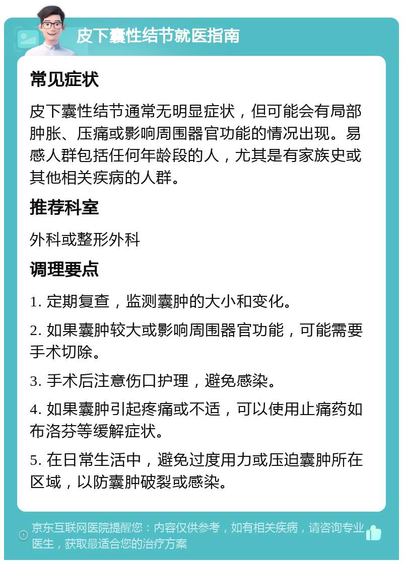 皮下囊性结节就医指南 常见症状 皮下囊性结节通常无明显症状，但可能会有局部肿胀、压痛或影响周围器官功能的情况出现。易感人群包括任何年龄段的人，尤其是有家族史或其他相关疾病的人群。 推荐科室 外科或整形外科 调理要点 1. 定期复查，监测囊肿的大小和变化。 2. 如果囊肿较大或影响周围器官功能，可能需要手术切除。 3. 手术后注意伤口护理，避免感染。 4. 如果囊肿引起疼痛或不适，可以使用止痛药如布洛芬等缓解症状。 5. 在日常生活中，避免过度用力或压迫囊肿所在区域，以防囊肿破裂或感染。