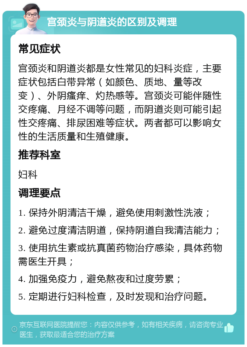 宫颈炎与阴道炎的区别及调理 常见症状 宫颈炎和阴道炎都是女性常见的妇科炎症，主要症状包括白带异常（如颜色、质地、量等改变）、外阴瘙痒、灼热感等。宫颈炎可能伴随性交疼痛、月经不调等问题，而阴道炎则可能引起性交疼痛、排尿困难等症状。两者都可以影响女性的生活质量和生殖健康。 推荐科室 妇科 调理要点 1. 保持外阴清洁干燥，避免使用刺激性洗液； 2. 避免过度清洁阴道，保持阴道自我清洁能力； 3. 使用抗生素或抗真菌药物治疗感染，具体药物需医生开具； 4. 加强免疫力，避免熬夜和过度劳累； 5. 定期进行妇科检查，及时发现和治疗问题。