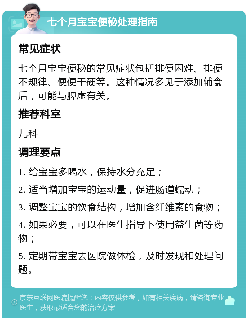 七个月宝宝便秘处理指南 常见症状 七个月宝宝便秘的常见症状包括排便困难、排便不规律、便便干硬等。这种情况多见于添加辅食后，可能与脾虚有关。 推荐科室 儿科 调理要点 1. 给宝宝多喝水，保持水分充足； 2. 适当增加宝宝的运动量，促进肠道蠕动； 3. 调整宝宝的饮食结构，增加含纤维素的食物； 4. 如果必要，可以在医生指导下使用益生菌等药物； 5. 定期带宝宝去医院做体检，及时发现和处理问题。