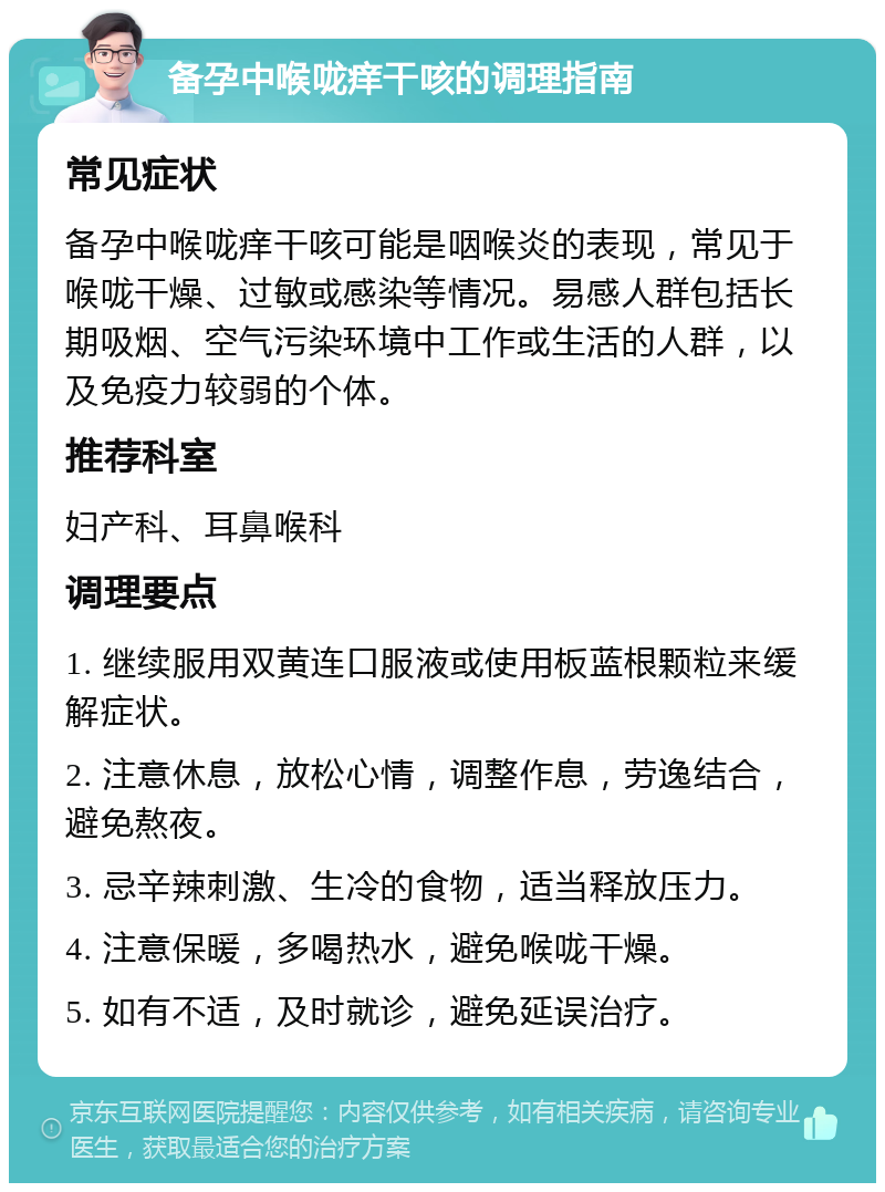 备孕中喉咙痒干咳的调理指南 常见症状 备孕中喉咙痒干咳可能是咽喉炎的表现，常见于喉咙干燥、过敏或感染等情况。易感人群包括长期吸烟、空气污染环境中工作或生活的人群，以及免疫力较弱的个体。 推荐科室 妇产科、耳鼻喉科 调理要点 1. 继续服用双黄连口服液或使用板蓝根颗粒来缓解症状。 2. 注意休息，放松心情，调整作息，劳逸结合，避免熬夜。 3. 忌辛辣刺激、生冷的食物，适当释放压力。 4. 注意保暖，多喝热水，避免喉咙干燥。 5. 如有不适，及时就诊，避免延误治疗。