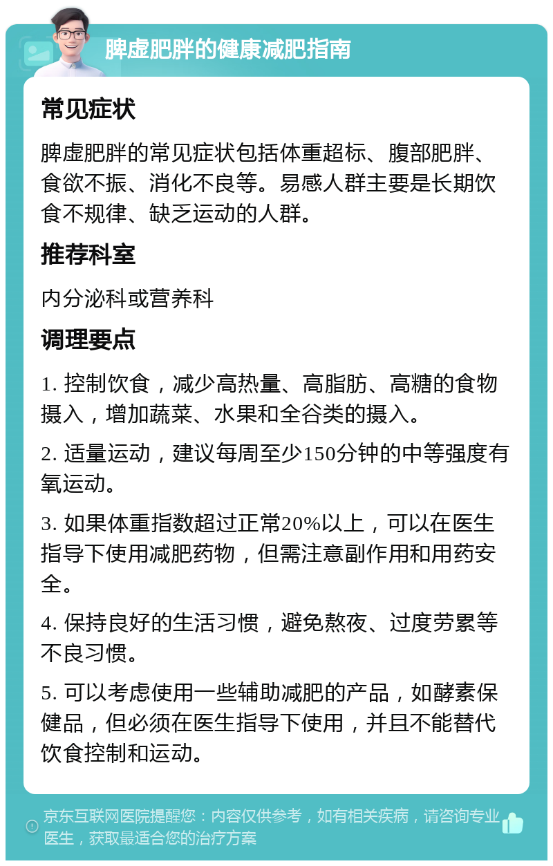 脾虚肥胖的健康减肥指南 常见症状 脾虚肥胖的常见症状包括体重超标、腹部肥胖、食欲不振、消化不良等。易感人群主要是长期饮食不规律、缺乏运动的人群。 推荐科室 内分泌科或营养科 调理要点 1. 控制饮食，减少高热量、高脂肪、高糖的食物摄入，增加蔬菜、水果和全谷类的摄入。 2. 适量运动，建议每周至少150分钟的中等强度有氧运动。 3. 如果体重指数超过正常20%以上，可以在医生指导下使用减肥药物，但需注意副作用和用药安全。 4. 保持良好的生活习惯，避免熬夜、过度劳累等不良习惯。 5. 可以考虑使用一些辅助减肥的产品，如酵素保健品，但必须在医生指导下使用，并且不能替代饮食控制和运动。