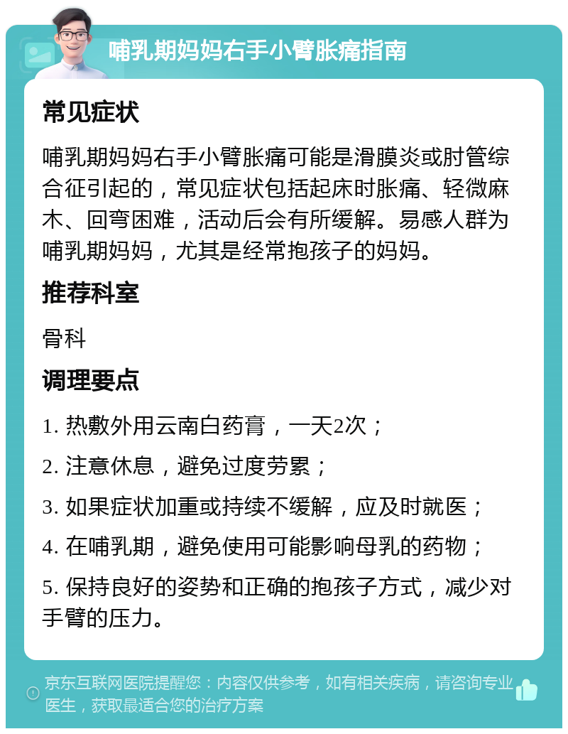 哺乳期妈妈右手小臂胀痛指南 常见症状 哺乳期妈妈右手小臂胀痛可能是滑膜炎或肘管综合征引起的，常见症状包括起床时胀痛、轻微麻木、回弯困难，活动后会有所缓解。易感人群为哺乳期妈妈，尤其是经常抱孩子的妈妈。 推荐科室 骨科 调理要点 1. 热敷外用云南白药膏，一天2次； 2. 注意休息，避免过度劳累； 3. 如果症状加重或持续不缓解，应及时就医； 4. 在哺乳期，避免使用可能影响母乳的药物； 5. 保持良好的姿势和正确的抱孩子方式，减少对手臂的压力。