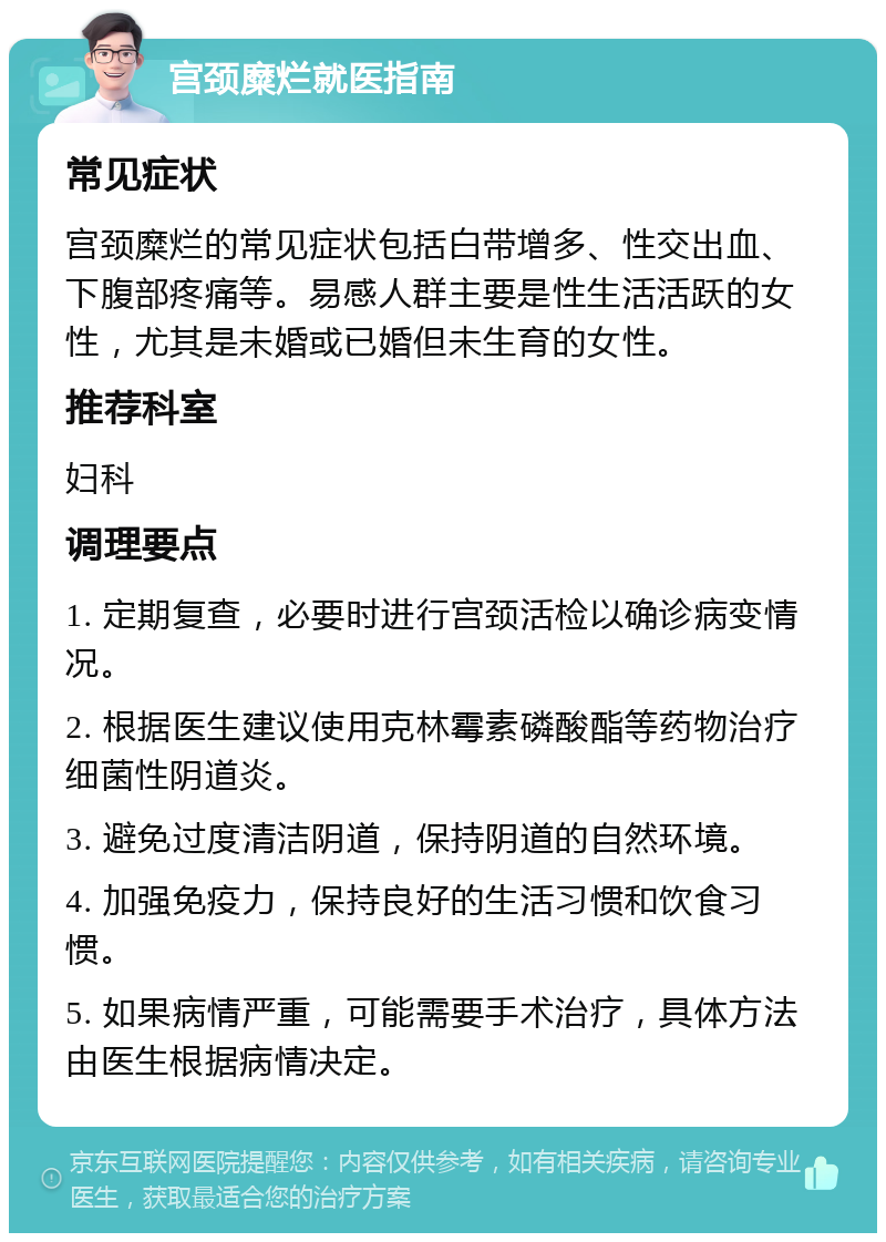 宫颈糜烂就医指南 常见症状 宫颈糜烂的常见症状包括白带增多、性交出血、下腹部疼痛等。易感人群主要是性生活活跃的女性，尤其是未婚或已婚但未生育的女性。 推荐科室 妇科 调理要点 1. 定期复查，必要时进行宫颈活检以确诊病变情况。 2. 根据医生建议使用克林霉素磷酸酯等药物治疗细菌性阴道炎。 3. 避免过度清洁阴道，保持阴道的自然环境。 4. 加强免疫力，保持良好的生活习惯和饮食习惯。 5. 如果病情严重，可能需要手术治疗，具体方法由医生根据病情决定。