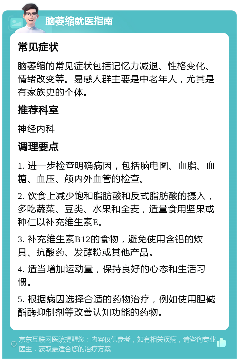 脑萎缩就医指南 常见症状 脑萎缩的常见症状包括记忆力减退、性格变化、情绪改变等。易感人群主要是中老年人，尤其是有家族史的个体。 推荐科室 神经内科 调理要点 1. 进一步检查明确病因，包括脑电图、血脂、血糖、血压、颅内外血管的检查。 2. 饮食上减少饱和脂肪酸和反式脂肪酸的摄入，多吃蔬菜、豆类、水果和全麦，适量食用坚果或种仁以补充维生素E。 3. 补充维生素B12的食物，避免使用含铝的炊具、抗酸药、发酵粉或其他产品。 4. 适当增加运动量，保持良好的心态和生活习惯。 5. 根据病因选择合适的药物治疗，例如使用胆碱酯酶抑制剂等改善认知功能的药物。