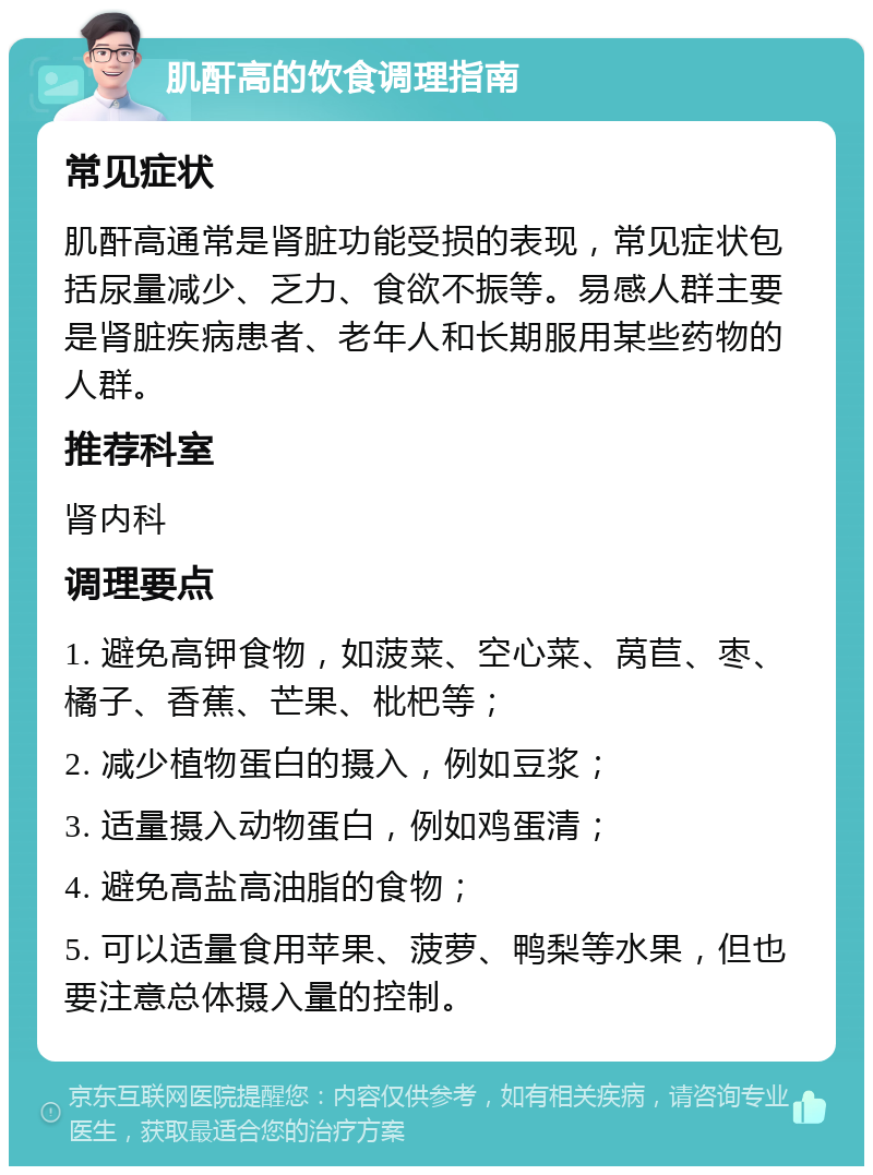 肌酐高的饮食调理指南 常见症状 肌酐高通常是肾脏功能受损的表现，常见症状包括尿量减少、乏力、食欲不振等。易感人群主要是肾脏疾病患者、老年人和长期服用某些药物的人群。 推荐科室 肾内科 调理要点 1. 避免高钾食物，如菠菜、空心菜、莴苣、枣、橘子、香蕉、芒果、枇杷等； 2. 减少植物蛋白的摄入，例如豆浆； 3. 适量摄入动物蛋白，例如鸡蛋清； 4. 避免高盐高油脂的食物； 5. 可以适量食用苹果、菠萝、鸭梨等水果，但也要注意总体摄入量的控制。