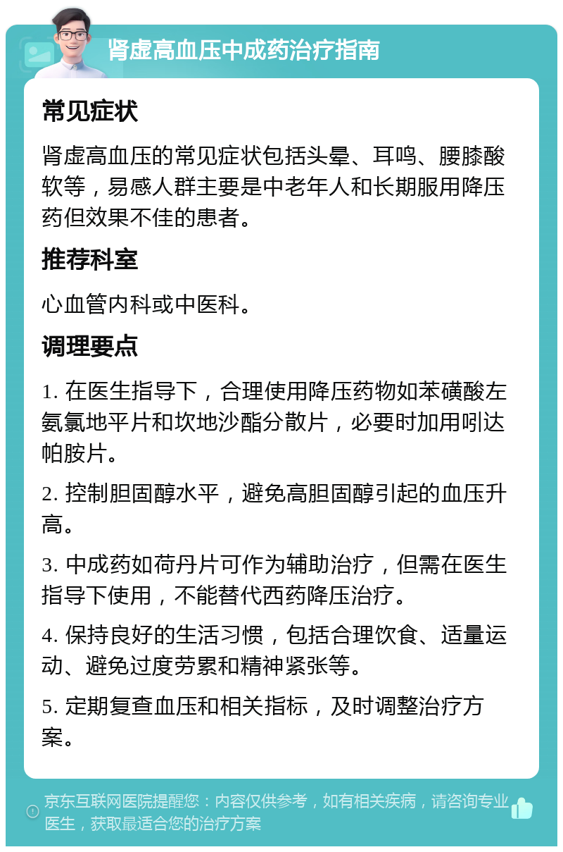 肾虚高血压中成药治疗指南 常见症状 肾虚高血压的常见症状包括头晕、耳鸣、腰膝酸软等，易感人群主要是中老年人和长期服用降压药但效果不佳的患者。 推荐科室 心血管内科或中医科。 调理要点 1. 在医生指导下，合理使用降压药物如苯磺酸左氨氯地平片和坎地沙酯分散片，必要时加用吲达帕胺片。 2. 控制胆固醇水平，避免高胆固醇引起的血压升高。 3. 中成药如荷丹片可作为辅助治疗，但需在医生指导下使用，不能替代西药降压治疗。 4. 保持良好的生活习惯，包括合理饮食、适量运动、避免过度劳累和精神紧张等。 5. 定期复查血压和相关指标，及时调整治疗方案。