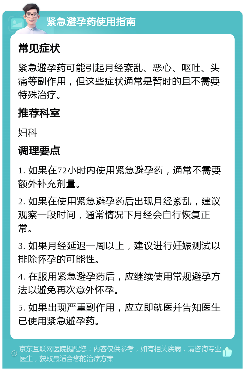 紧急避孕药使用指南 常见症状 紧急避孕药可能引起月经紊乱、恶心、呕吐、头痛等副作用，但这些症状通常是暂时的且不需要特殊治疗。 推荐科室 妇科 调理要点 1. 如果在72小时内使用紧急避孕药，通常不需要额外补充剂量。 2. 如果在使用紧急避孕药后出现月经紊乱，建议观察一段时间，通常情况下月经会自行恢复正常。 3. 如果月经延迟一周以上，建议进行妊娠测试以排除怀孕的可能性。 4. 在服用紧急避孕药后，应继续使用常规避孕方法以避免再次意外怀孕。 5. 如果出现严重副作用，应立即就医并告知医生已使用紧急避孕药。