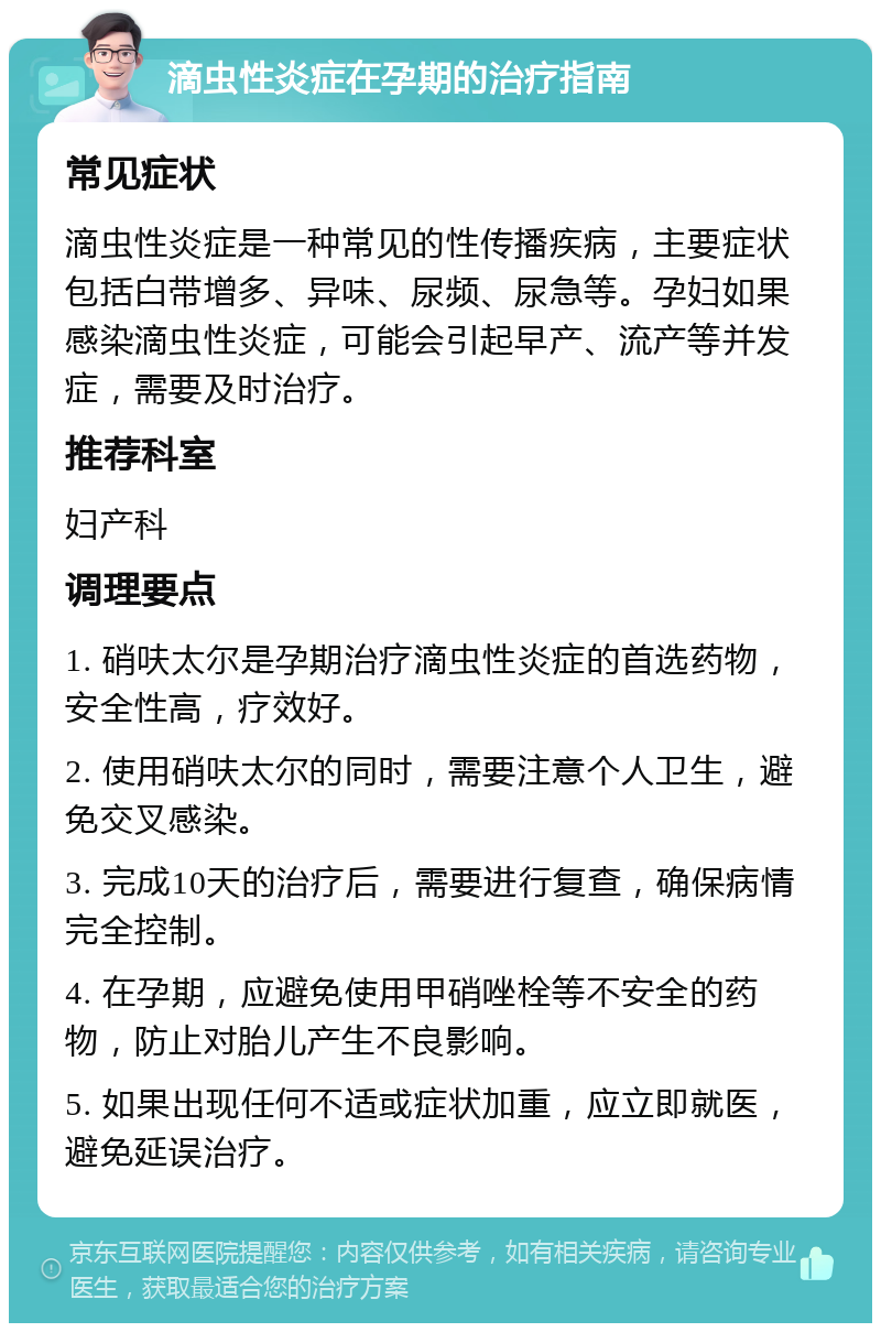 滴虫性炎症在孕期的治疗指南 常见症状 滴虫性炎症是一种常见的性传播疾病，主要症状包括白带增多、异味、尿频、尿急等。孕妇如果感染滴虫性炎症，可能会引起早产、流产等并发症，需要及时治疗。 推荐科室 妇产科 调理要点 1. 硝呋太尔是孕期治疗滴虫性炎症的首选药物，安全性高，疗效好。 2. 使用硝呋太尔的同时，需要注意个人卫生，避免交叉感染。 3. 完成10天的治疗后，需要进行复查，确保病情完全控制。 4. 在孕期，应避免使用甲硝唑栓等不安全的药物，防止对胎儿产生不良影响。 5. 如果出现任何不适或症状加重，应立即就医，避免延误治疗。