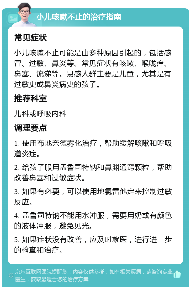 小儿咳嗽不止的治疗指南 常见症状 小儿咳嗽不止可能是由多种原因引起的，包括感冒、过敏、鼻炎等。常见症状有咳嗽、喉咙痒、鼻塞、流涕等。易感人群主要是儿童，尤其是有过敏史或鼻炎病史的孩子。 推荐科室 儿科或呼吸内科 调理要点 1. 使用布地奈德雾化治疗，帮助缓解咳嗽和呼吸道炎症。 2. 给孩子服用孟鲁司特钠和鼻渊通窍颗粒，帮助改善鼻塞和过敏症状。 3. 如果有必要，可以使用地氯雷他定来控制过敏反应。 4. 孟鲁司特钠不能用水冲服，需要用奶或有颜色的液体冲服，避免见光。 5. 如果症状没有改善，应及时就医，进行进一步的检查和治疗。