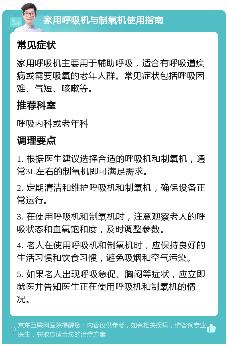 家用呼吸机与制氧机使用指南 常见症状 家用呼吸机主要用于辅助呼吸，适合有呼吸道疾病或需要吸氧的老年人群。常见症状包括呼吸困难、气短、咳嗽等。 推荐科室 呼吸内科或老年科 调理要点 1. 根据医生建议选择合适的呼吸机和制氧机，通常3L左右的制氧机即可满足需求。 2. 定期清洁和维护呼吸机和制氧机，确保设备正常运行。 3. 在使用呼吸机和制氧机时，注意观察老人的呼吸状态和血氧饱和度，及时调整参数。 4. 老人在使用呼吸机和制氧机时，应保持良好的生活习惯和饮食习惯，避免吸烟和空气污染。 5. 如果老人出现呼吸急促、胸闷等症状，应立即就医并告知医生正在使用呼吸机和制氧机的情况。