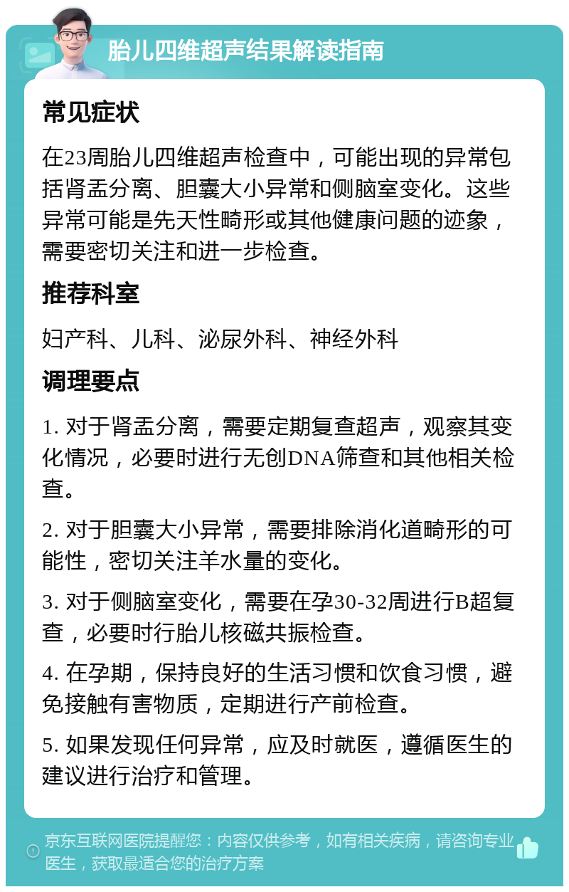 胎儿四维超声结果解读指南 常见症状 在23周胎儿四维超声检查中，可能出现的异常包括肾盂分离、胆囊大小异常和侧脑室变化。这些异常可能是先天性畸形或其他健康问题的迹象，需要密切关注和进一步检查。 推荐科室 妇产科、儿科、泌尿外科、神经外科 调理要点 1. 对于肾盂分离，需要定期复查超声，观察其变化情况，必要时进行无创DNA筛查和其他相关检查。 2. 对于胆囊大小异常，需要排除消化道畸形的可能性，密切关注羊水量的变化。 3. 对于侧脑室变化，需要在孕30-32周进行B超复查，必要时行胎儿核磁共振检查。 4. 在孕期，保持良好的生活习惯和饮食习惯，避免接触有害物质，定期进行产前检查。 5. 如果发现任何异常，应及时就医，遵循医生的建议进行治疗和管理。