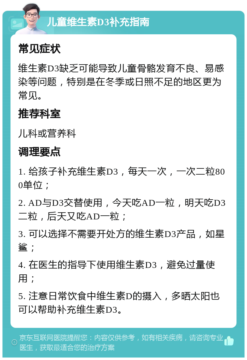 儿童维生素D3补充指南 常见症状 维生素D3缺乏可能导致儿童骨骼发育不良、易感染等问题，特别是在冬季或日照不足的地区更为常见。 推荐科室 儿科或营养科 调理要点 1. 给孩子补充维生素D3，每天一次，一次二粒800单位； 2. AD与D3交替使用，今天吃AD一粒，明天吃D3二粒，后天又吃AD一粒； 3. 可以选择不需要开处方的维生素D3产品，如星鲨； 4. 在医生的指导下使用维生素D3，避免过量使用； 5. 注意日常饮食中维生素D的摄入，多晒太阳也可以帮助补充维生素D3。