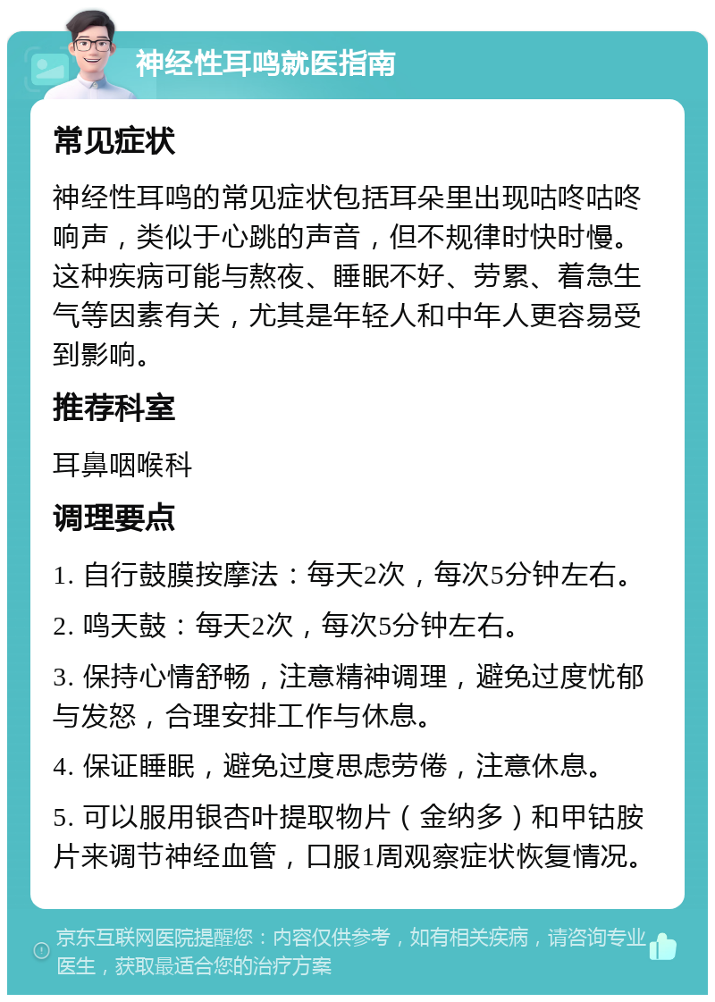 神经性耳鸣就医指南 常见症状 神经性耳鸣的常见症状包括耳朵里出现咕咚咕咚响声，类似于心跳的声音，但不规律时快时慢。这种疾病可能与熬夜、睡眠不好、劳累、着急生气等因素有关，尤其是年轻人和中年人更容易受到影响。 推荐科室 耳鼻咽喉科 调理要点 1. 自行鼓膜按摩法：每天2次，每次5分钟左右。 2. 鸣天鼓：每天2次，每次5分钟左右。 3. 保持心情舒畅，注意精神调理，避免过度忧郁与发怒，合理安排工作与休息。 4. 保证睡眠，避免过度思虑劳倦，注意休息。 5. 可以服用银杏叶提取物片（金纳多）和甲钴胺片来调节神经血管，口服1周观察症状恢复情况。