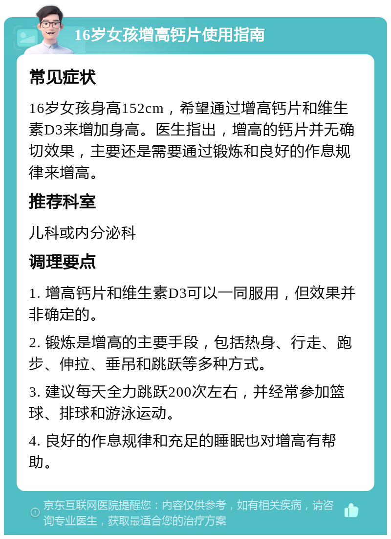 16岁女孩增高钙片使用指南 常见症状 16岁女孩身高152cm，希望通过增高钙片和维生素D3来增加身高。医生指出，增高的钙片并无确切效果，主要还是需要通过锻炼和良好的作息规律来增高。 推荐科室 儿科或内分泌科 调理要点 1. 增高钙片和维生素D3可以一同服用，但效果并非确定的。 2. 锻炼是增高的主要手段，包括热身、行走、跑步、伸拉、垂吊和跳跃等多种方式。 3. 建议每天全力跳跃200次左右，并经常参加篮球、排球和游泳运动。 4. 良好的作息规律和充足的睡眠也对增高有帮助。