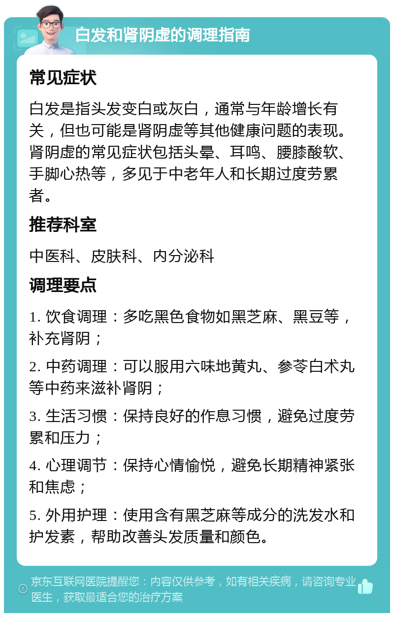 白发和肾阴虚的调理指南 常见症状 白发是指头发变白或灰白，通常与年龄增长有关，但也可能是肾阴虚等其他健康问题的表现。肾阴虚的常见症状包括头晕、耳鸣、腰膝酸软、手脚心热等，多见于中老年人和长期过度劳累者。 推荐科室 中医科、皮肤科、内分泌科 调理要点 1. 饮食调理：多吃黑色食物如黑芝麻、黑豆等，补充肾阴； 2. 中药调理：可以服用六味地黄丸、参苓白术丸等中药来滋补肾阴； 3. 生活习惯：保持良好的作息习惯，避免过度劳累和压力； 4. 心理调节：保持心情愉悦，避免长期精神紧张和焦虑； 5. 外用护理：使用含有黑芝麻等成分的洗发水和护发素，帮助改善头发质量和颜色。