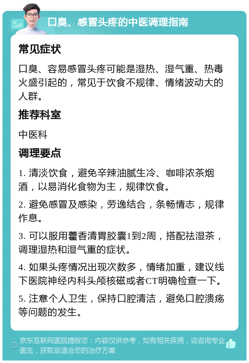 口臭、感冒头疼的中医调理指南 常见症状 口臭、容易感冒头疼可能是湿热、湿气重、热毒火盛引起的，常见于饮食不规律、情绪波动大的人群。 推荐科室 中医科 调理要点 1. 清淡饮食，避免辛辣油腻生冷、咖啡浓茶烟酒，以易消化食物为主，规律饮食。 2. 避免感冒及感染，劳逸结合，条畅情志，规律作息。 3. 可以服用藿香清胃胶囊1到2周，搭配祛湿茶，调理湿热和湿气重的症状。 4. 如果头疼情况出现次数多，情绪加重，建议线下医院神经内科头颅核磁或者CT明确检查一下。 5. 注意个人卫生，保持口腔清洁，避免口腔溃疡等问题的发生。