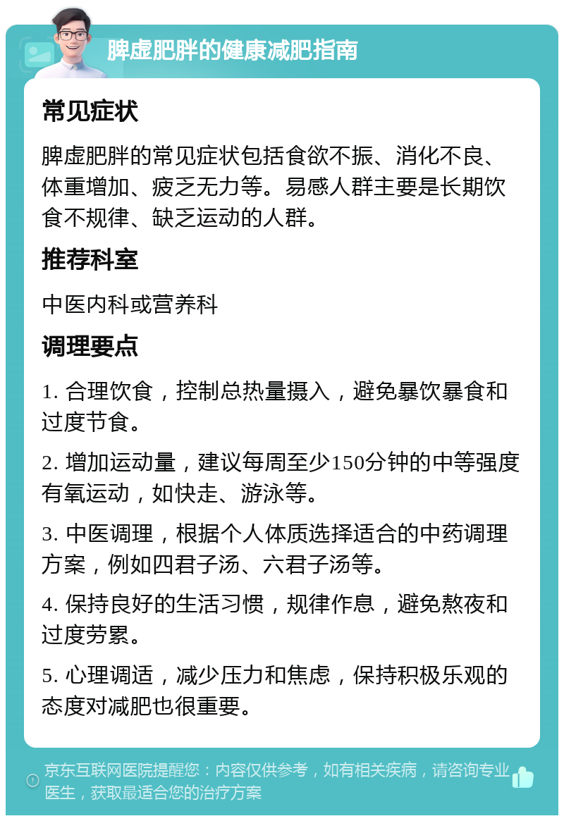 脾虚肥胖的健康减肥指南 常见症状 脾虚肥胖的常见症状包括食欲不振、消化不良、体重增加、疲乏无力等。易感人群主要是长期饮食不规律、缺乏运动的人群。 推荐科室 中医内科或营养科 调理要点 1. 合理饮食，控制总热量摄入，避免暴饮暴食和过度节食。 2. 增加运动量，建议每周至少150分钟的中等强度有氧运动，如快走、游泳等。 3. 中医调理，根据个人体质选择适合的中药调理方案，例如四君子汤、六君子汤等。 4. 保持良好的生活习惯，规律作息，避免熬夜和过度劳累。 5. 心理调适，减少压力和焦虑，保持积极乐观的态度对减肥也很重要。