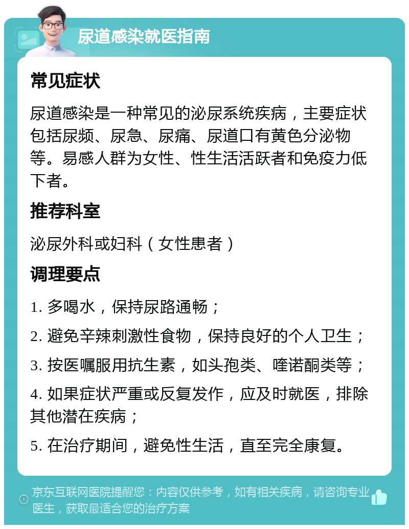 尿道感染就医指南 常见症状 尿道感染是一种常见的泌尿系统疾病，主要症状包括尿频、尿急、尿痛、尿道口有黄色分泌物等。易感人群为女性、性生活活跃者和免疫力低下者。 推荐科室 泌尿外科或妇科（女性患者） 调理要点 1. 多喝水，保持尿路通畅； 2. 避免辛辣刺激性食物，保持良好的个人卫生； 3. 按医嘱服用抗生素，如头孢类、喹诺酮类等； 4. 如果症状严重或反复发作，应及时就医，排除其他潜在疾病； 5. 在治疗期间，避免性生活，直至完全康复。