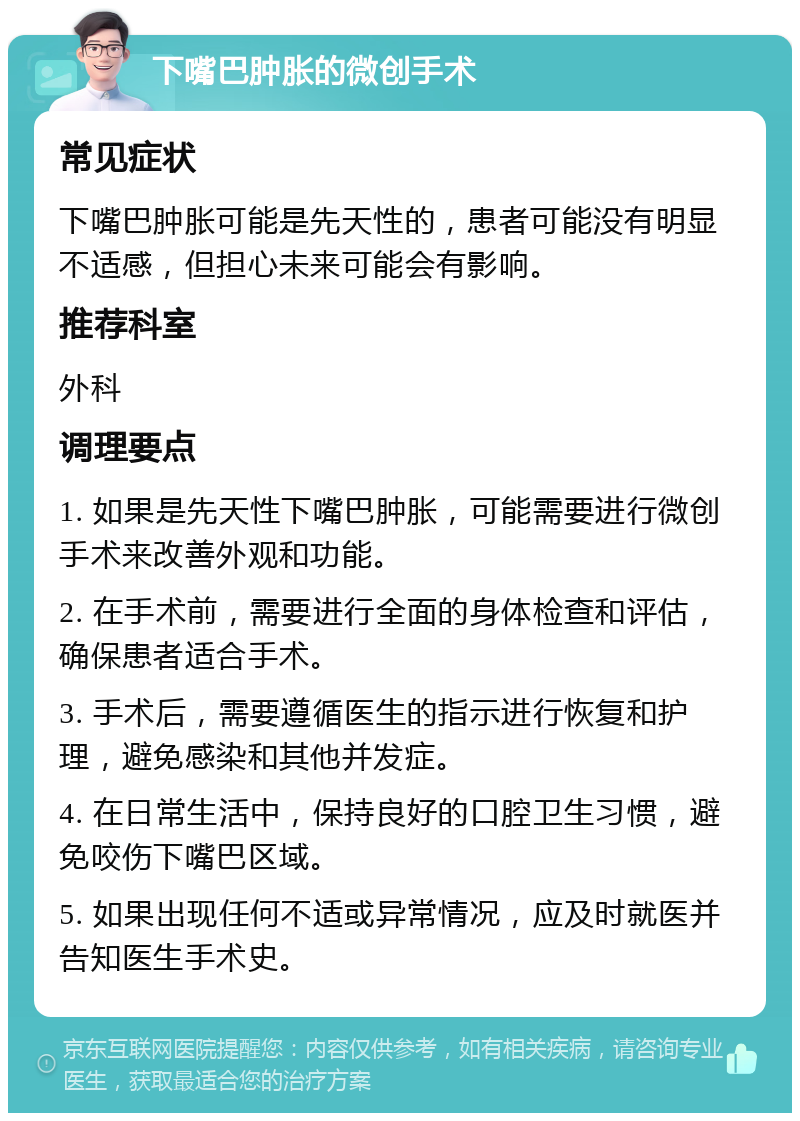 下嘴巴肿胀的微创手术 常见症状 下嘴巴肿胀可能是先天性的，患者可能没有明显不适感，但担心未来可能会有影响。 推荐科室 外科 调理要点 1. 如果是先天性下嘴巴肿胀，可能需要进行微创手术来改善外观和功能。 2. 在手术前，需要进行全面的身体检查和评估，确保患者适合手术。 3. 手术后，需要遵循医生的指示进行恢复和护理，避免感染和其他并发症。 4. 在日常生活中，保持良好的口腔卫生习惯，避免咬伤下嘴巴区域。 5. 如果出现任何不适或异常情况，应及时就医并告知医生手术史。